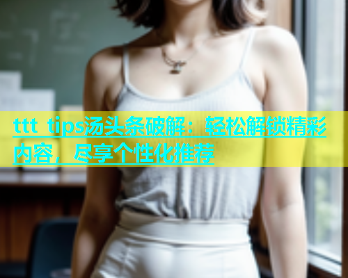 ttt tips汤头条破解：轻松解锁精彩内容，尽享个性化推荐  第1张