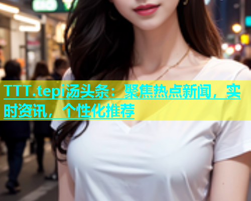 TTT.tepi汤头条：聚焦热点新闻，实时资讯，个性化推荐