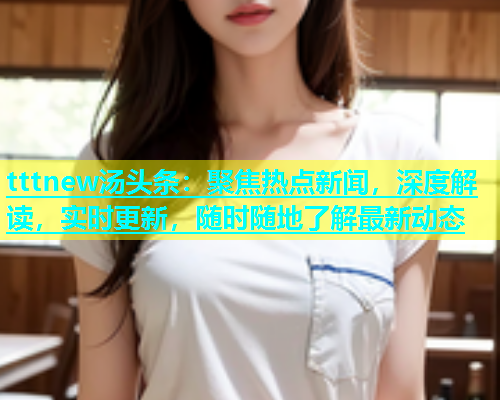 tttnew汤头条：聚焦热点新闻，深度解读，实时更新，随时随地了解最新动态