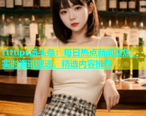 ttttips汤头条：每日热点新闻聚焦，实时资讯速递，精选内容推荐