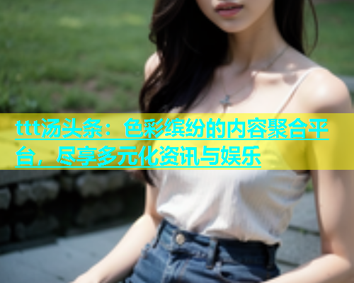 ttt汤头条：色彩缤纷的内容聚合平台，尽享多元化资讯与娱乐  第2张