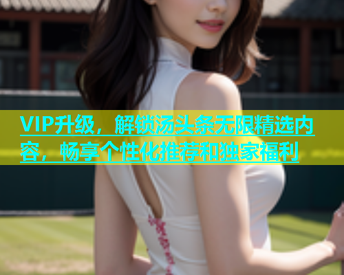 VIP升级，解锁汤头条无限精选内容，畅享个性化推荐和独家福利  第2张