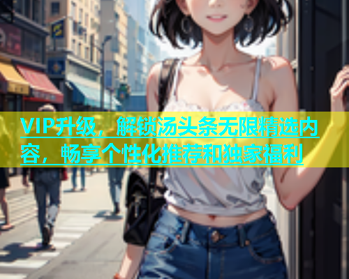 VIP升级，解锁汤头条无限精选内容，畅享个性化推荐和独家福利