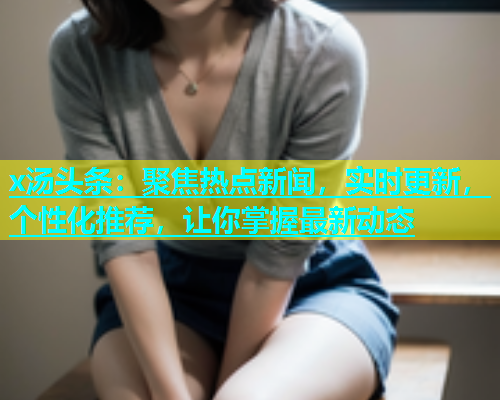 x汤头条：聚焦热点新闻，实时更新，个性化推荐，让你掌握最新动态  第1张