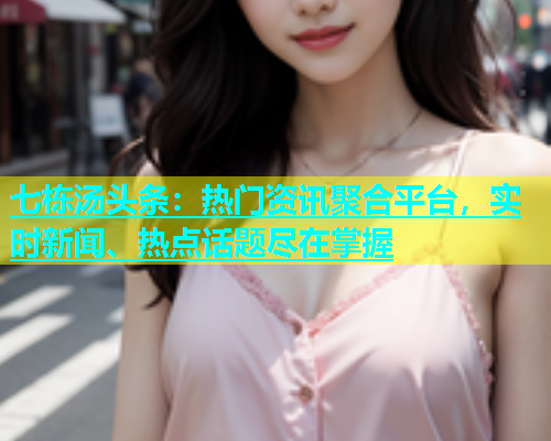 七栋汤头条：热门资讯聚合平台，实时新闻、热点话题尽在掌握