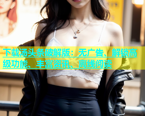 下载汤头条破解版：无广告、解锁高级功能、丰富资讯、离线阅读