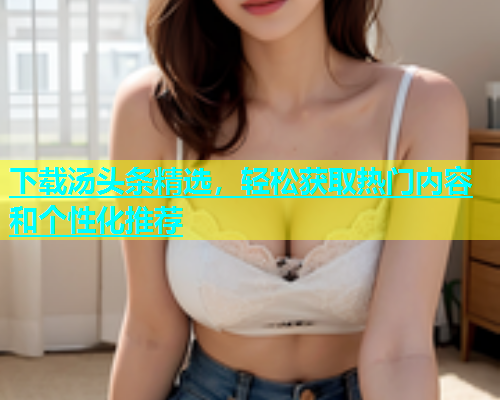 下载汤头条精选，轻松获取热门内容和个性化推荐
