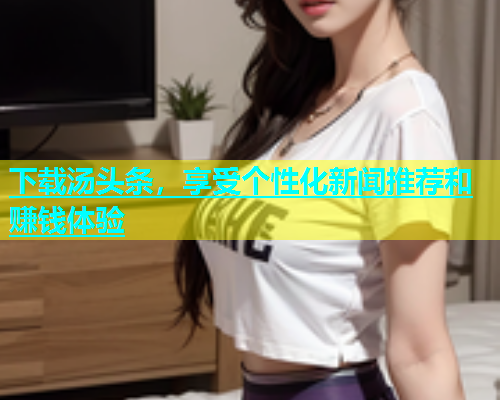 下载汤头条，享受个性化新闻推荐和赚钱体验  第1张