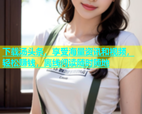 下载汤头条，享受海量资讯和视频，轻松赚钱，离线阅读随时随地  第2张
