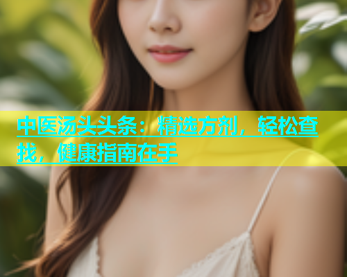 中医汤头头条：精选方剂，轻松查找，健康指南在手
