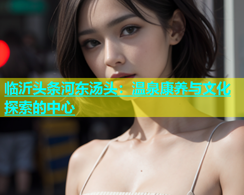 临沂头条河东汤头：温泉康养与文化探索的中心