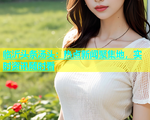 临沂头条汤头：热点新闻聚集地，实时资讯随时看