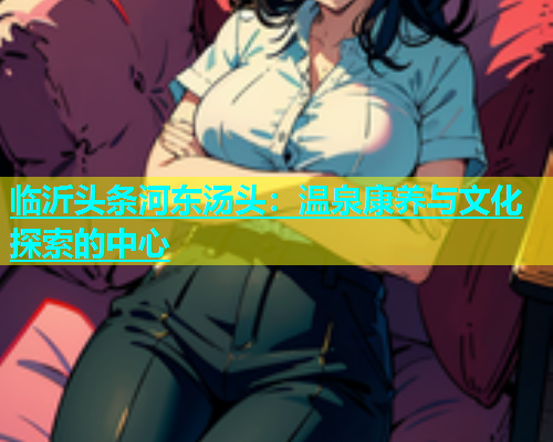 临沂头条河东汤头：温泉康养与文化探索的中心  第1张