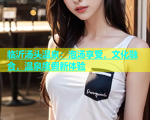 临沂汤头温泉：泡汤享受，文化融合，温泉度假新体验