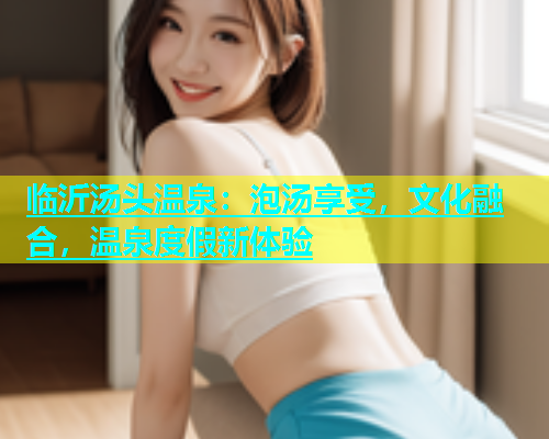临沂汤头温泉：泡汤享受，文化融合，温泉度假新体验  第1张