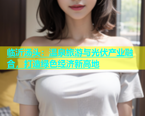 临沂汤头：温泉旅游与光伏产业融合，打造绿色经济新高地