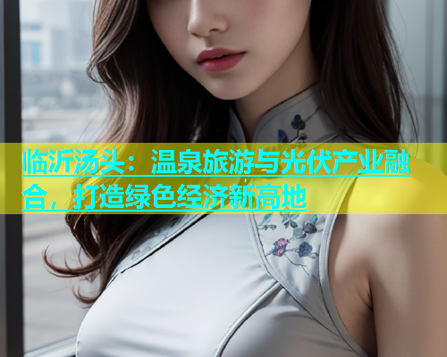 临沂汤头：温泉旅游与光伏产业融合，打造绿色经济新高地  第2张