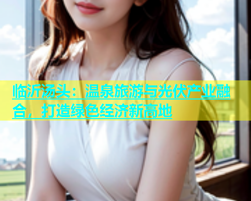 临沂汤头：温泉旅游与光伏产业融合，打造绿色经济新高地  第1张