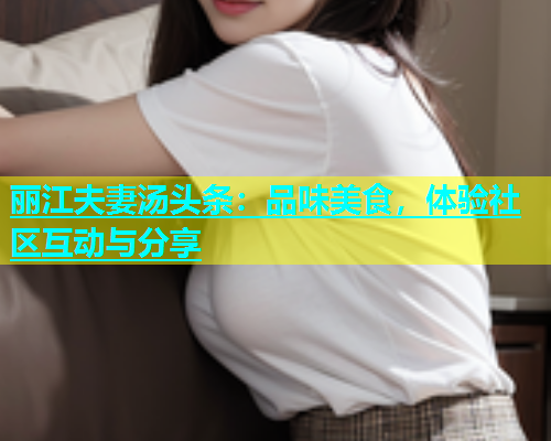 丽江夫妻汤头条：品味美食，体验社区互动与分享