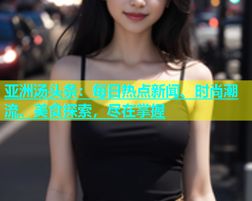 亚洲汤头条：每日热点新闻、时尚潮流、美食探索，尽在掌握  第2张