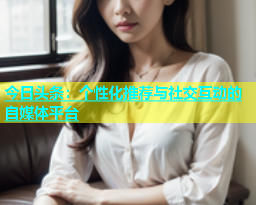 今日头条：个性化推荐与社交互动的自媒体平台  第1张