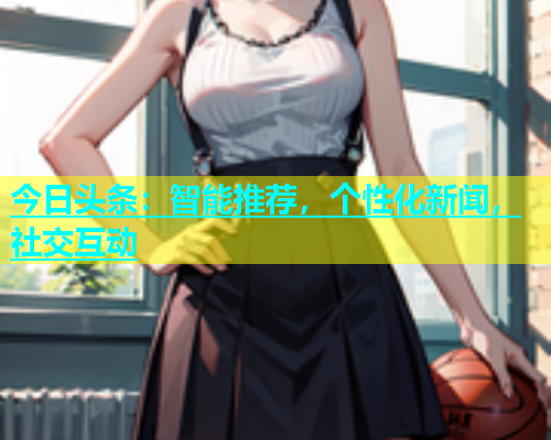 今日头条：智能推荐，个性化新闻，社交互动