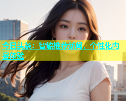 今日头条：智能推荐新闻，个性化内容体验