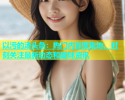 以污的汤头条：热门内容聚集地，时刻关注最新动态和趣味资讯