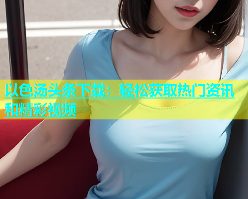 以色汤头条下载：轻松获取热门资讯和精彩视频  第2张