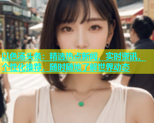 以色汤头条：精选热点新闻，实时资讯，个性化推荐，随时随地了解世界动态