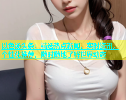 以色汤头条：精选热点新闻，实时资讯，个性化推荐，随时随地了解世界动态