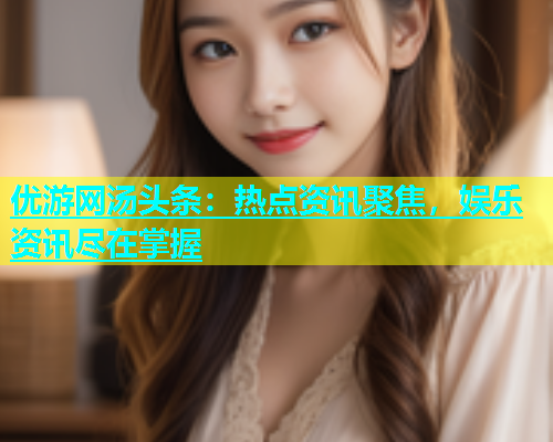 优游网汤头条：热点资讯聚焦，娱乐资讯尽在掌握