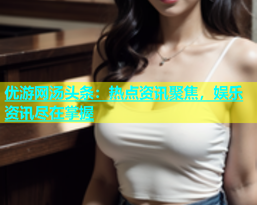 优游网汤头条：热点资讯聚焦，娱乐资讯尽在掌握