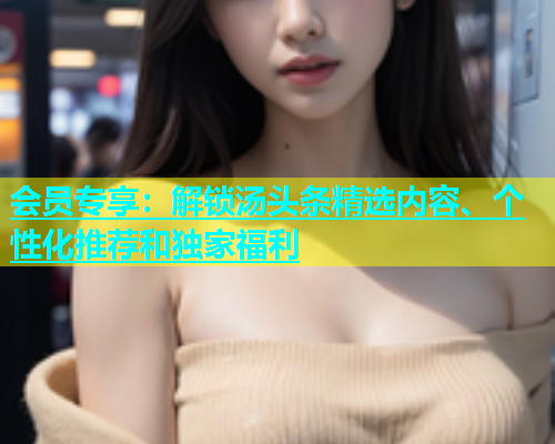 会员专享：解锁汤头条精选内容、个性化推荐和独家福利