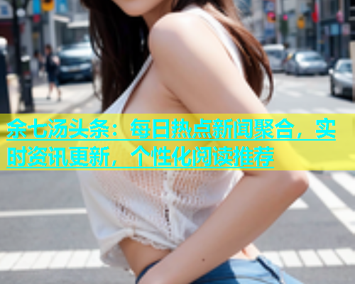 余七汤头条：每日热点新闻聚合，实时资讯更新，个性化阅读推荐