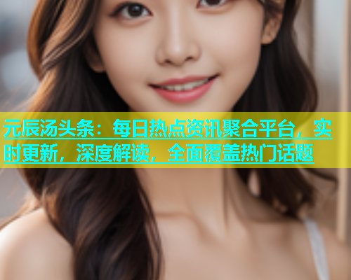 元辰汤头条：每日热点资讯聚合平台，实时更新，深度解读，全面覆盖热门话题