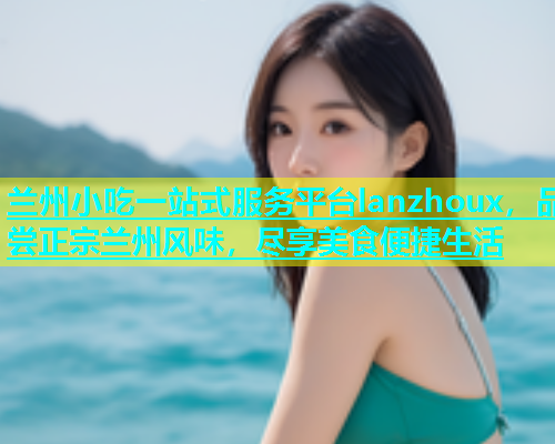 兰州小吃一站式服务平台lanzhoux，品尝正宗兰州风味，尽享美食便捷生活