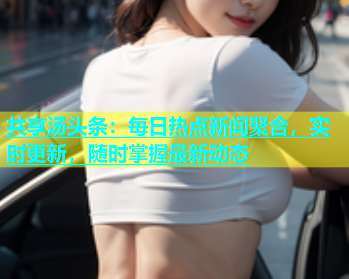 共享汤头条：每日热点新闻聚合，实时更新，随时掌握最新动态