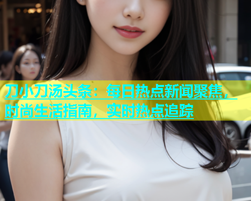 刀小刀汤头条：每日热点新闻聚焦，时尚生活指南，实时热点追踪