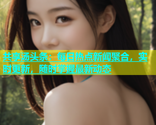 共享汤头条：每日热点新闻聚合，实时更新，随时掌握最新动态  第2张