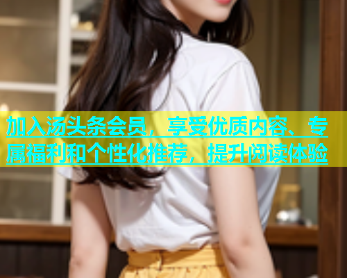 加入汤头条会员，享受优质内容、专属福利和个性化推荐，提升阅读体验