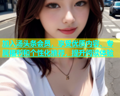 加入汤头条会员，享受优质内容、专属福利和个性化推荐，提升阅读体验