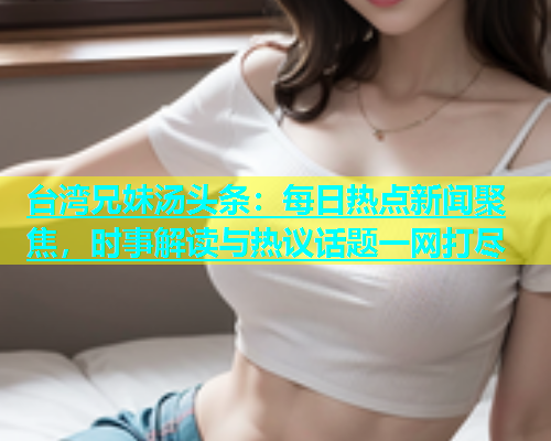 台湾兄妹汤头条：每日热点新闻聚焦，时事解读与热议话题一网打尽