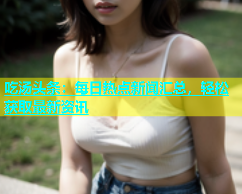 吃汤头条：每日热点新闻汇总，轻松获取最新资讯  第2张