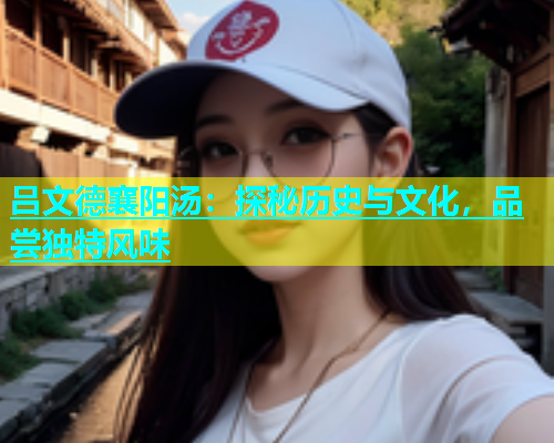 吕文德襄阳汤：探秘历史与文化，品尝独特风味