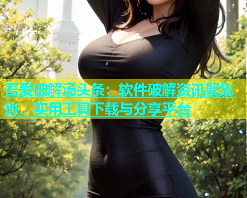 吾爱破解汤头条：软件破解资讯聚集地，实用工具下载与分享平台