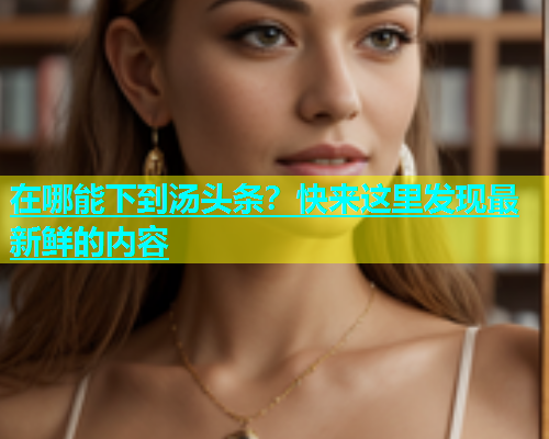 在哪能下到汤头条？快来这里发现最新鲜的内容