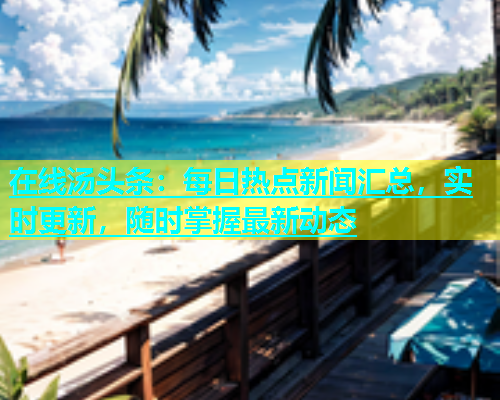 在线汤头条：每日热点新闻汇总，实时更新，随时掌握最新动态