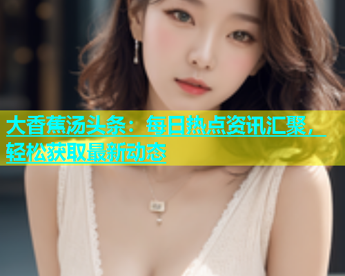 大香蕉汤头条：每日热点资讯汇聚，轻松获取最新动态