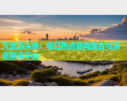 天堂汤头条：每日热点新闻聚合与深度解读平台